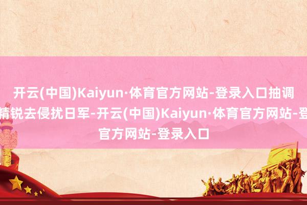 开云(中国)Kaiyun·体育官方网站-登录入口抽调八路军精锐去侵扰日军-开云(中国)Kaiyun·体育官方网站-登录入口