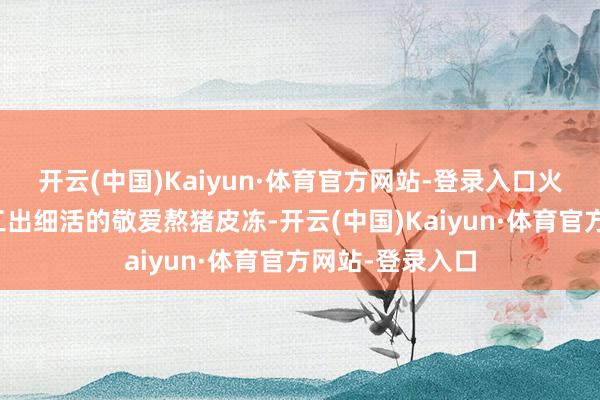 开云(中国)Kaiyun·体育官方网站-登录入口火候与时刻:慢工出细活的敬爱熬猪皮冻-开云(中国)Kaiyun·体育官方网站-登录入口