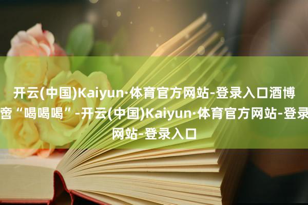 开云(中国)Kaiyun·体育官方网站-登录入口酒博会不啻“喝喝喝”-开云(中国)Kaiyun·体育官方网站-登录入口