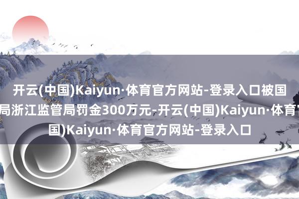 开云(中国)Kaiyun·体育官方网站-登录入口被国度金融监督处理总局浙江监管局罚金300万元-开云(中国)Kaiyun·体育官方网站-登录入口