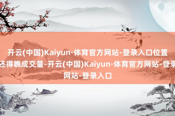 开云(中国)Kaiyun·体育官方网站-登录入口位置看完还得瞧成交量-开云(中国)Kaiyun·体育官方网站-登录入口