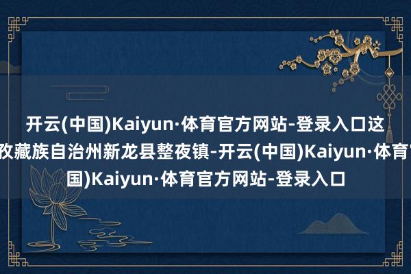 开云(中国)Kaiyun·体育官方网站-登录入口这次地震震中位于甘孜藏族自治州新龙县整夜镇-开云(中国)Kaiyun·体育官方网站-登录入口