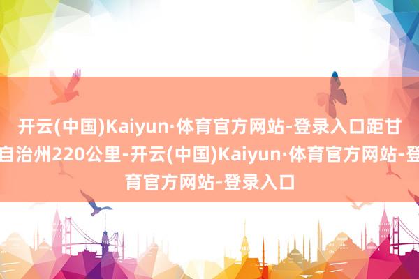 开云(中国)Kaiyun·体育官方网站-登录入口距甘孜藏族自治州220公里-开云(中国)Kaiyun·体育官方网站-登录入口
