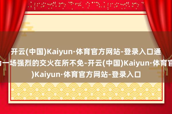 开云(中国)Kaiyun·体育官方网站-登录入口通盘东说念主都以为一场强烈的交火在所不免-开云(中国)Kaiyun·体育官方网站-登录入口