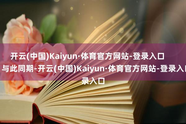 开云(中国)Kaiyun·体育官方网站-登录入口 与此同期-开云(中国)Kaiyun·体育官方网站-登录入口