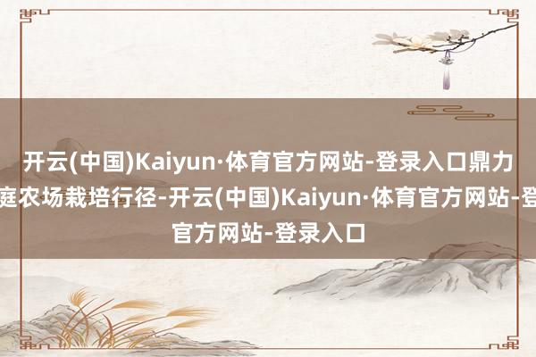 开云(中国)Kaiyun·体育官方网站-登录入口鼎力实施家庭农场栽培行径-开云(中国)Kaiyun·体育官方网站-登录入口