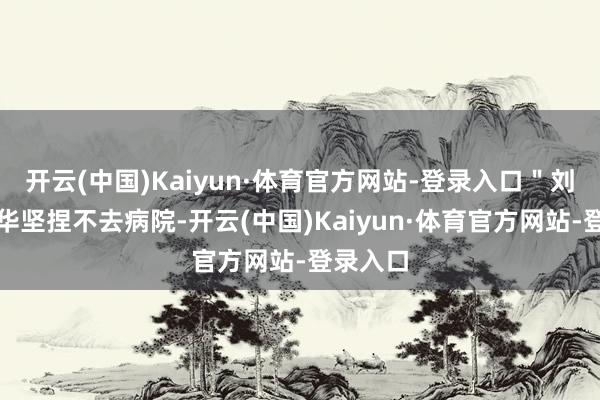 开云(中国)Kaiyun·体育官方网站-登录入口"刘好意思华坚捏不去病院-开云(中国)Kaiyun·体育官方网站-登录入口