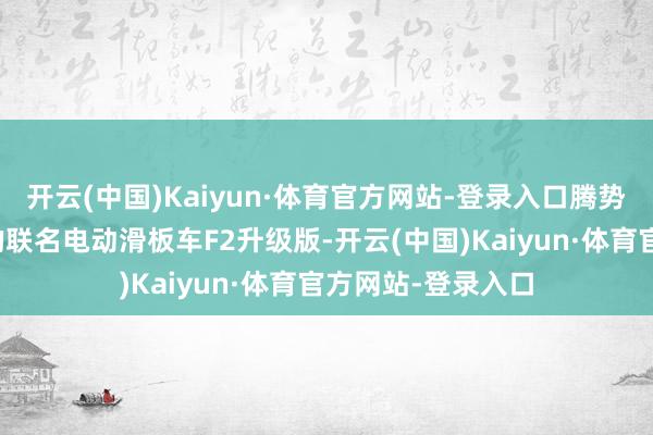 开云(中国)Kaiyun·体育官方网站-登录入口腾势与九号电动推出的联名电动滑板车F2升级版-开云(中国)Kaiyun·体育官方网站-登录入口