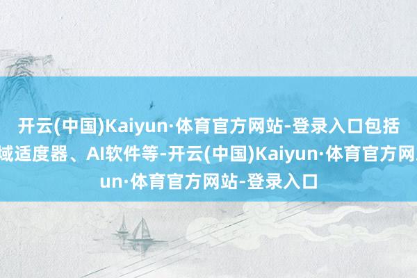 开云(中国)Kaiyun·体育官方网站-登录入口包括感知工夫、域适度器、AI软件等-开云(中国)Kaiyun·体育官方网站-登录入口