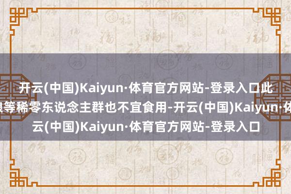 开云(中国)Kaiyun·体育官方网站-登录入口此外儿童、妊妇以及养娘等稀零东说念主群也不宜食用-开云(中国)Kaiyun·体育官方网站-登录入口