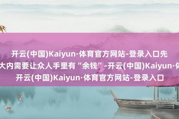 开云(中国)Kaiyun·体育官方网站-登录入口先“托低”才能缩差;扩大内需要让众人手里有“余钱”-开云(中国)Kaiyun·体育官方网站-登录入口