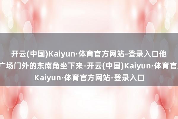 开云(中国)Kaiyun·体育官方网站-登录入口他们在胖东来生活广场门外的东南角坐下来-开云(中国)Kaiyun·体育官方网站-登录入口