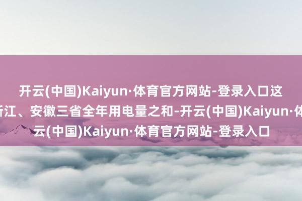 开云(中国)Kaiyun·体育官方网站-登录入口这一限度绝顶于江苏、浙江、安徽三省全年用电量之和-开云(中国)Kaiyun·体育官方网站-登录入口