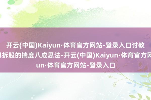 开云(中国)Kaiyun·体育官方网站-登录入口讨教贵公司有莫得拆股的揣度八成思法-开云(中国)Kaiyun·体育官方网站-登录入口