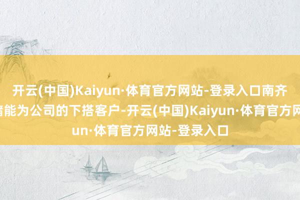 开云(中国)Kaiyun·体育官方网站-登录入口南齐电源和海辰储能为公司的下搭客户-开云(中国)Kaiyun·体育官方网站-登录入口