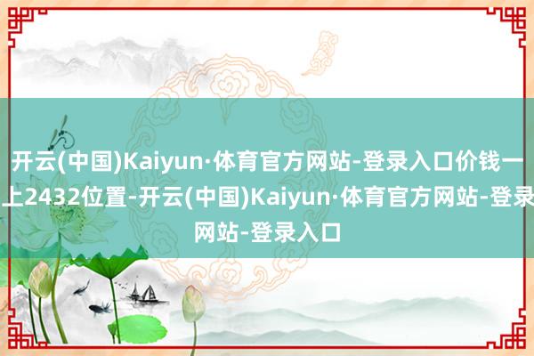 开云(中国)Kaiyun·体育官方网站-登录入口价钱一度站上2432位置-开云(中国)Kaiyun·体育官方网站-登录入口