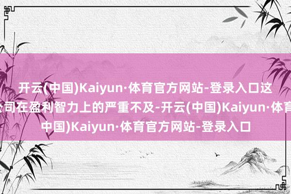 开云(中国)Kaiyun·体育官方网站-登录入口这一数字不仅揭示了公司在盈利智力上的严重不及-开云(中国)Kaiyun·体育官方网站-登录入口