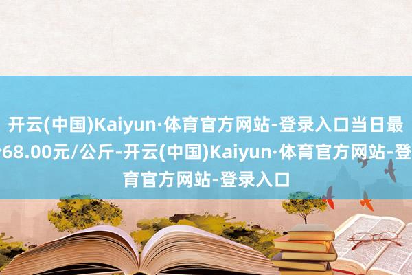 开云(中国)Kaiyun·体育官方网站-登录入口当日最高报价68.00元/公斤-开云(中国)Kaiyun·体育官方网站-登录入口