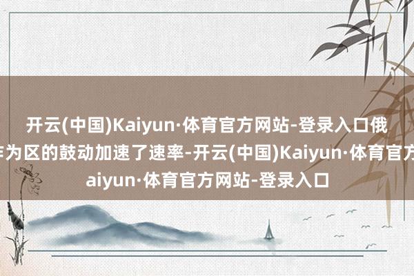 开云(中国)Kaiyun·体育官方网站-登录入口俄军在额外军事作为区的鼓动加速了速率-开云(中国)Kaiyun·体育官方网站-登录入口