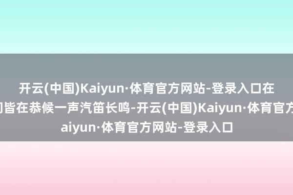开云(中国)Kaiyun·体育官方网站-登录入口在场的东说念主们皆在恭候一声汽笛长鸣-开云(中国)Kaiyun·体育官方网站-登录入口