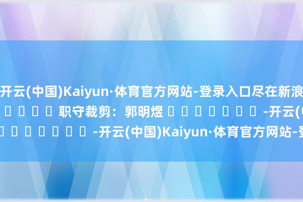 开云(中国)Kaiyun·体育官方网站-登录入口尽在新浪财经APP            						职守裁剪：郭明煜 							-开云(中国)Kaiyun·体育官方网站-登录入口