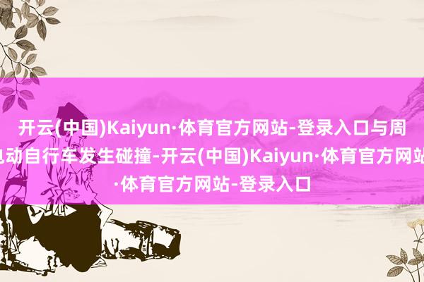 开云(中国)Kaiyun·体育官方网站-登录入口与周某驾驶的电动自行车发生碰撞-开云(中国)Kaiyun·体育官方网站-登录入口