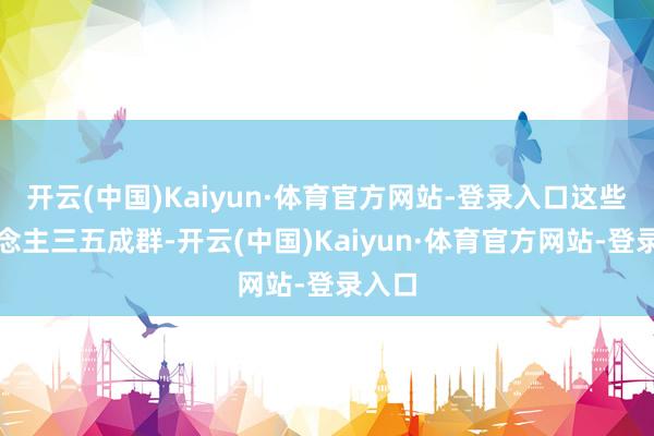 开云(中国)Kaiyun·体育官方网站-登录入口这些东说念主三五成群-开云(中国)Kaiyun·体育官方网站-登录入口