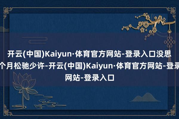 开云(中国)Kaiyun·体育官方网站-登录入口没思到这个月松驰少许-开云(中国)Kaiyun·体育官方网站-登录入口