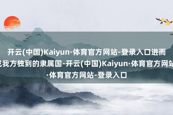 开云(中国)Kaiyun·体育官方网站-登录入口进而将印度酿成我方独到的隶属国-开云(中国)Kaiyun·体育官方网站-登录入口