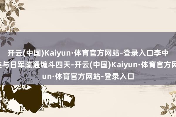 开云(中国)Kaiyun·体育官方网站-登录入口李中权指导警卫连与日军疏通缠斗四天-开云(中国)Kaiyun·体育官方网站-登录入口