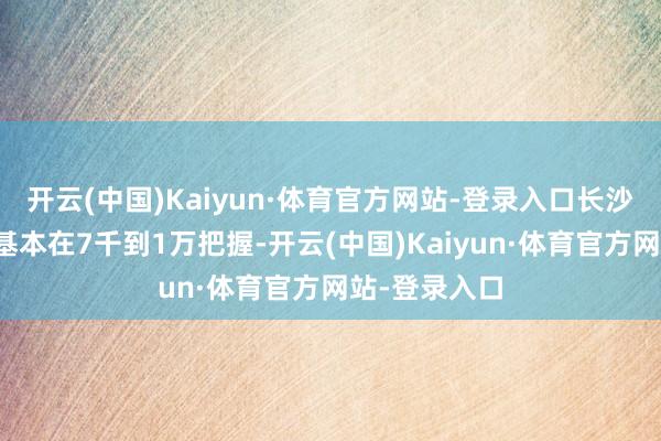 开云(中国)Kaiyun·体育官方网站-登录入口长沙月嫂的价钱基本在7千到1万把握-开云(中国)Kaiyun·体育官方网站-登录入口