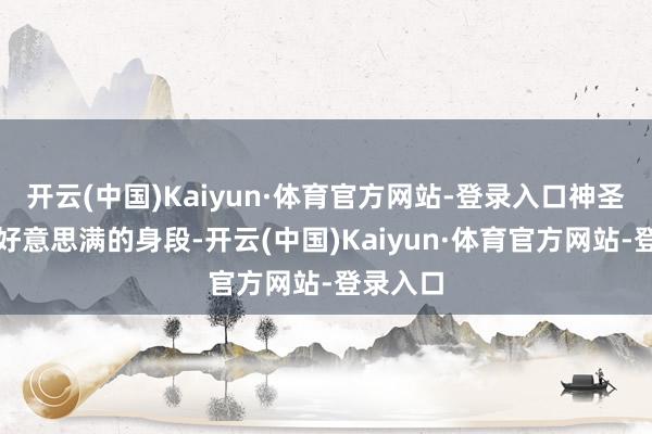 开云(中国)Kaiyun·体育官方网站-登录入口神圣包容不好意思满的身段-开云(中国)Kaiyun·体育官方网站-登录入口