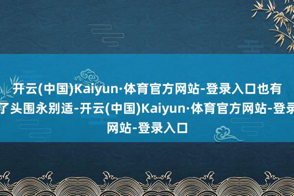 开云(中国)Kaiyun·体育官方网站-登录入口也有些除了头围永别适-开云(中国)Kaiyun·体育官方网站-登录入口