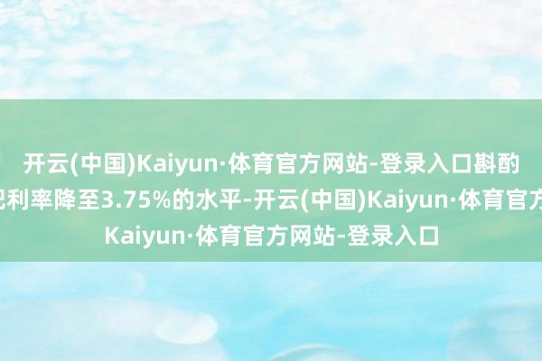 开云(中国)Kaiyun·体育官方网站-登录入口斟酌好意思联储将把利率降至3.75%的水平-开云(中国)Kaiyun·体育官方网站-登录入口