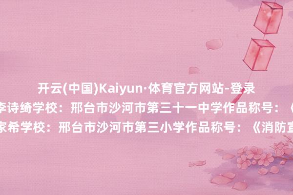 开云(中国)Kaiyun·体育官方网站-登录入口消防安全》姓名:李诗绮学校:邢台市沙河市第三十一中学作品称号:《消防安全》姓名:刘家希学校:邢台市沙河市第三小学作品称号:《消防宣传》姓名:申楷泽学校:邢台市沙河市第三小学作品称号:《消防安全》姓名:王雨鑫学校:邢台市沙河市第三十一中学作品称号:《丛林消防》姓名:贾林朵学校:邢台市沙河市第六中学小学部作品称号:《家庭失火逃生路子》姓名:林沂娇学校:邢台市沙河市高村中学还有许多孩子的精彩施展咱们下期见!起首:邢台消防 发布于:北京市-开云(中国)Kaiyun·体育官方网站-登录入口