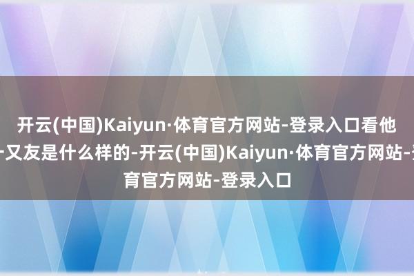 开云(中国)Kaiyun·体育官方网站-登录入口看他身边的一又友是什么样的-开云(中国)Kaiyun·体育官方网站-登录入口