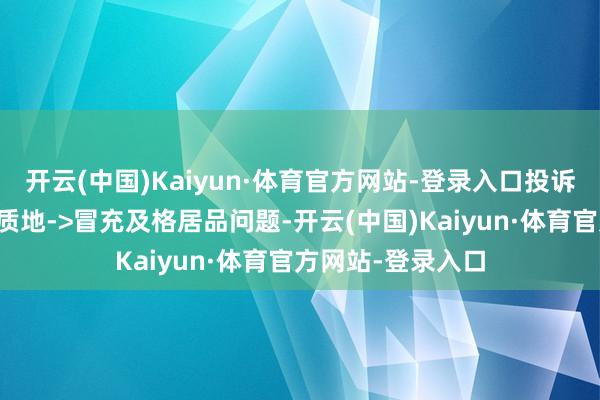 开云(中国)Kaiyun·体育官方网站-登录入口投诉问题:可能存在质地->冒充及格居品问题-开云(中国)Kaiyun·体育官方网站-登录入口