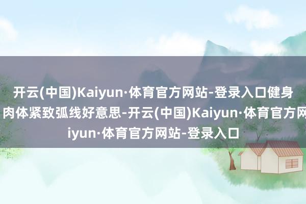 开云(中国)Kaiyun·体育官方网站-登录入口健身房平素写照 | 肉体紧致弧线好意思-开云(中国)Kaiyun·体育官方网站-登录入口