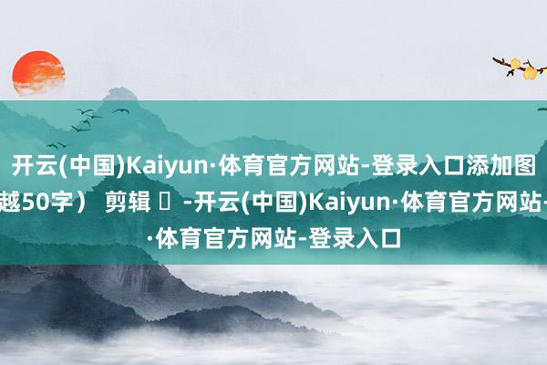 开云(中国)Kaiyun·体育官方网站-登录入口添加图注（不跨越50字） 剪辑 ​-开云(中国)Kaiyun·体育官方网站-登录入口