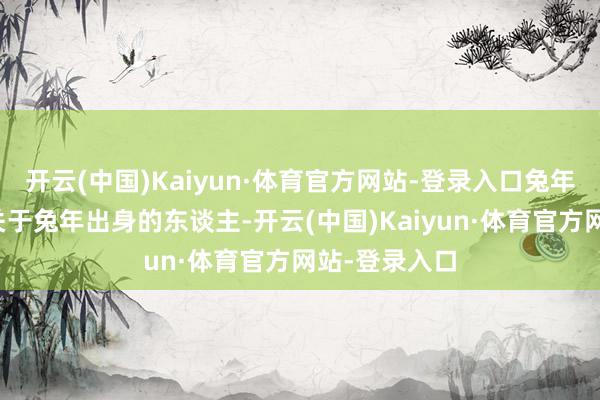 开云(中国)Kaiyun·体育官方网站-登录入口兔年:桃花灵通关于兔年出身的东谈主-开云(中国)Kaiyun·体育官方网站-登录入口