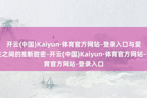 开云(中国)Kaiyun·体育官方网站-登录入口与爱东说念主之间的推断甜密-开云(中国)Kaiyun·体育官方网站-登录入口