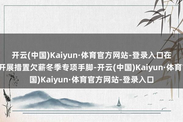 开云(中国)Kaiyun·体育官方网站-登录入口在全法律解说院部署开展措置欠薪冬季专项手脚-开云(中国)Kaiyun·体育官方网站-登录入口
