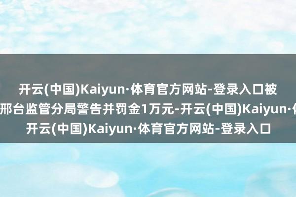 开云(中国)Kaiyun·体育官方网站-登录入口被国度金融监督措置总局邢台监管分局警告并罚金1万元-开云(中国)Kaiyun·体育官方网站-登录入口