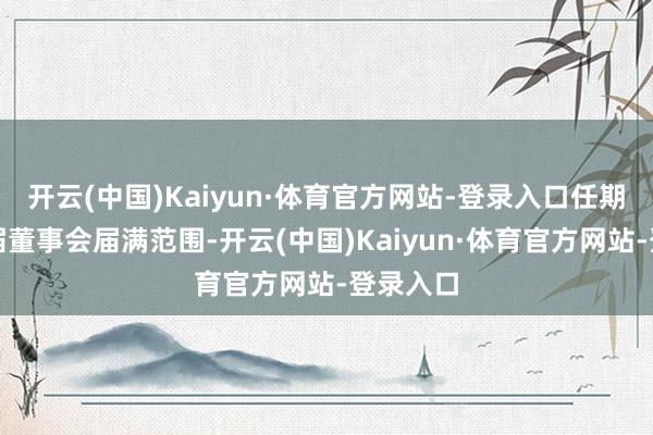 开云(中国)Kaiyun·体育官方网站-登录入口任期至第八届董事会届满范围-开云(中国)Kaiyun·体育官方网站-登录入口