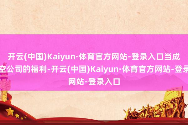 开云(中国)Kaiyun·体育官方网站-登录入口当成了航空公司的福利-开云(中国)Kaiyun·体育官方网站-登录入口