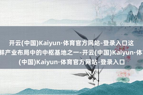 开云(中国)Kaiyun·体育官方网站-登录入口这是东航冷链在中国生鲜产业布局中的中枢基地之一-开云(中国)Kaiyun·体育官方网站-登录入口