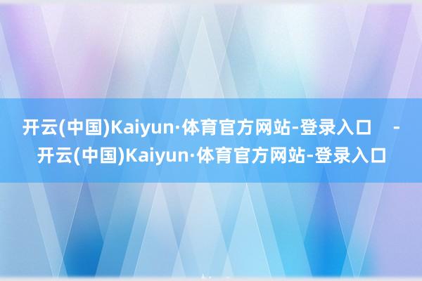 开云(中国)Kaiyun·体育官方网站-登录入口    -开云(中国)Kaiyun·体育官方网站-登录入口