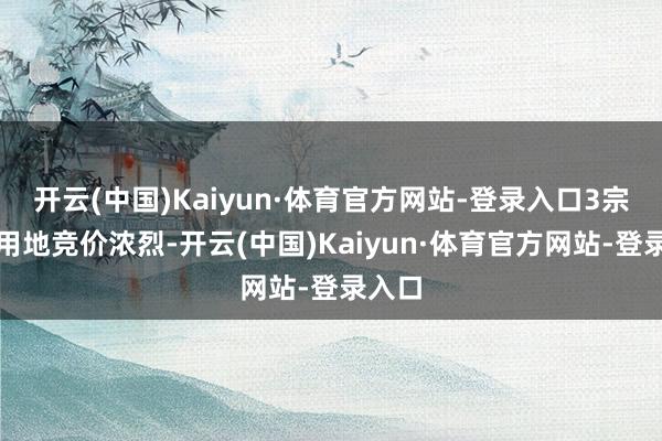 开云(中国)Kaiyun·体育官方网站-登录入口3宗住宅用地竞价浓烈-开云(中国)Kaiyun·体育官方网站-登录入口