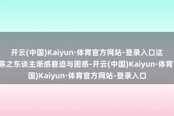 开云(中国)Kaiyun·体育官方网站-登录入口这一切让咱们这些爱茶之东谈主渐感窘迫与困惑-开云(中国)Kaiyun·体育官方网站-登录入口