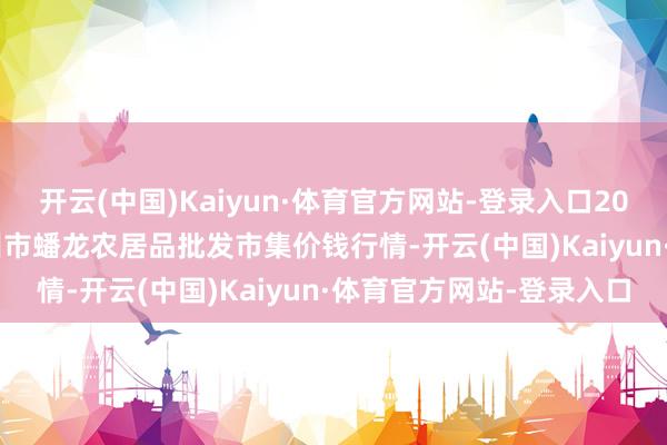 开云(中国)Kaiyun·体育官方网站-登录入口2024年12月31日湖北鄂州市蟠龙农居品批发市集价钱行情-开云(中国)Kaiyun·体育官方网站-登录入口